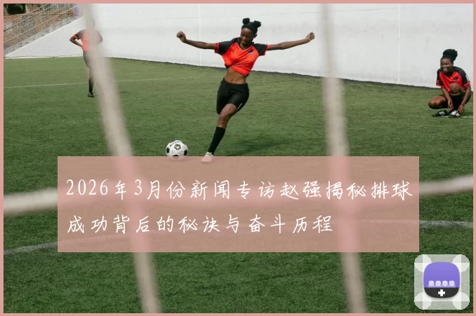 2026年3月份新闻专访赵强揭秘排球成功背后的秘诀与奋斗历程