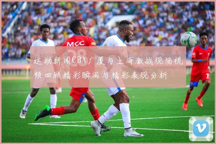 运动新闻CBA广厦与上海激战现场视频回顾精彩瞬间与精彩表现分析