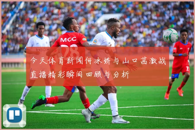今天体育新闻何冰娇与山口茜激战直播精彩瞬间回顾与分析