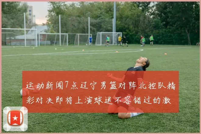运动新闻7点辽宁男篮对阵北控队精彩对决即将上演球迷不容错过的激烈比赛